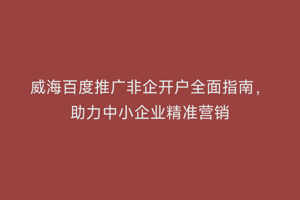 威海百度推广非企开户全面指南,助力中小企业精准营销