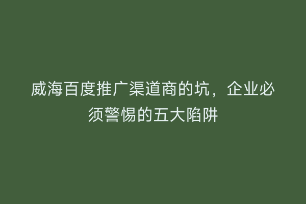 威海百度推广渠道商的坑，企业必须警惕的五大陷阱