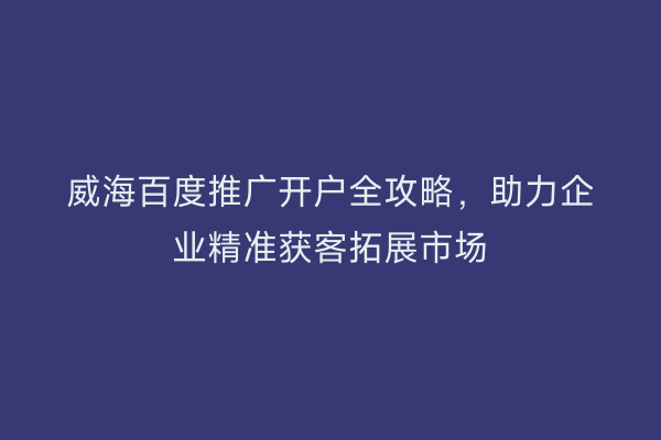 威海百度推广开户全攻略，助力企业精准获客拓展市场
