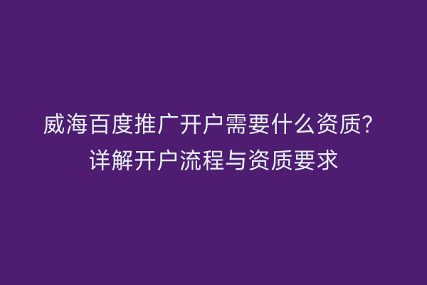 威海百度推广开户需要什么资质？详解开户流程与资质要求