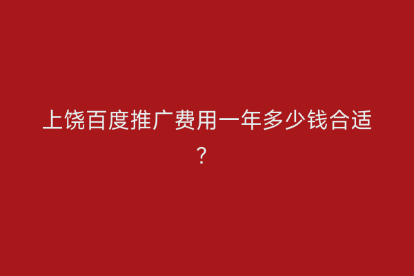 上饶百度推广费用一年多少钱合适？