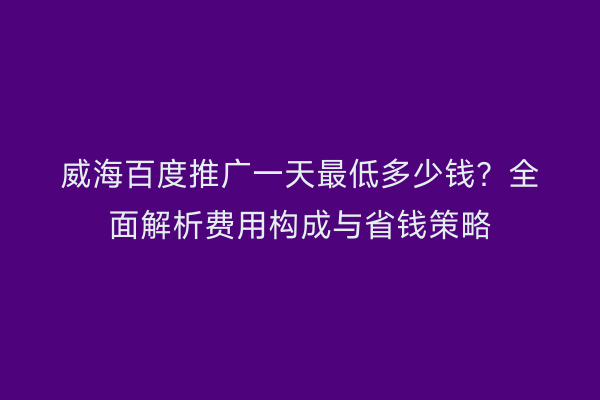 威海百度推广一天最低多少钱?全面解析费用构成与省钱策略