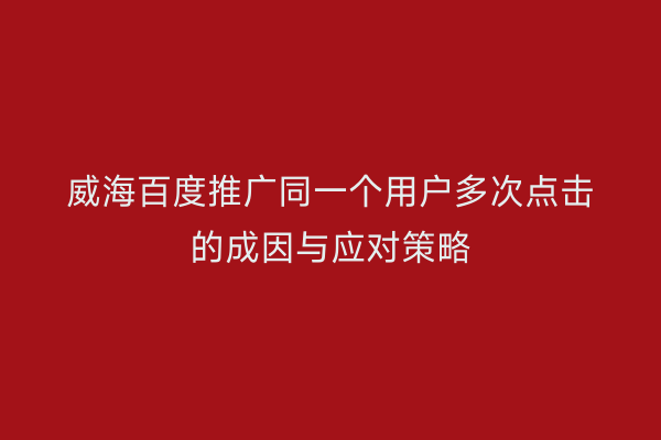 威海百度推广同一个用户多次点击的成因与应对策略