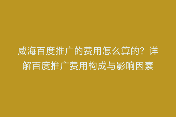 威海百度推广的费用怎么算的?详解百度推广费用构成与影响因素