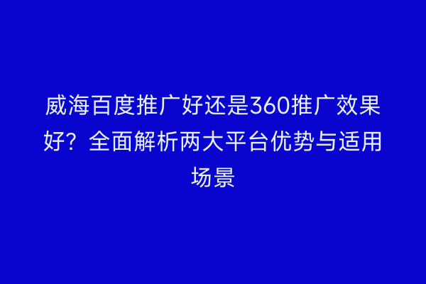 威海百度推广好还是360推广效果好？全面解析两大平台优势与适用场景