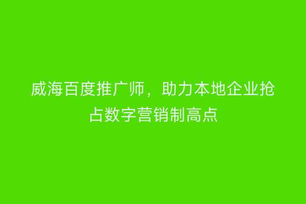 威海百度推广师,助力本地企业抢占数字营销制高点
