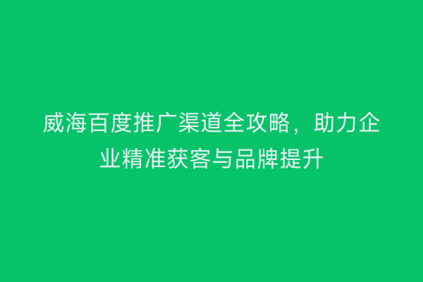威海百度推广渠道全攻略,助力企业精准获客与品牌提升
