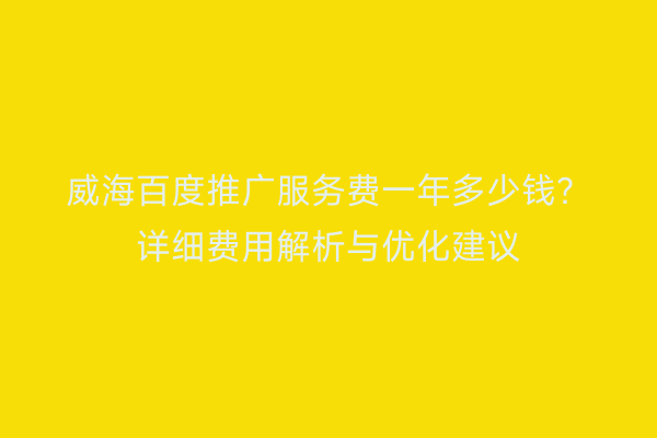 威海百度推广服务费一年多少钱?详细费用解析与优化建议
