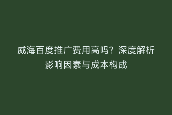 威海百度推广费用高吗?深度解析影响因素与成本构成