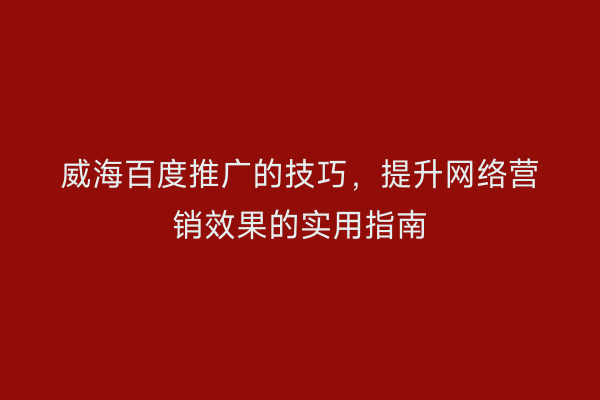 威海百度推广的技巧,提升网络营销效果的实用指南