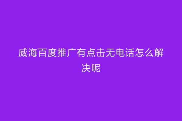 威海百度推广有点击无电话怎么解决呢