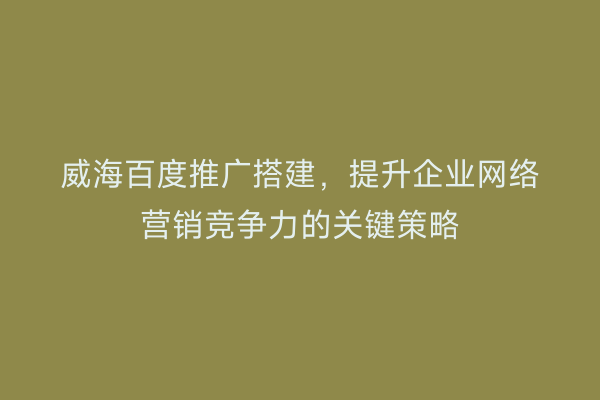 威海百度推广搭建，提升企业网络营销竞争力的关键策略