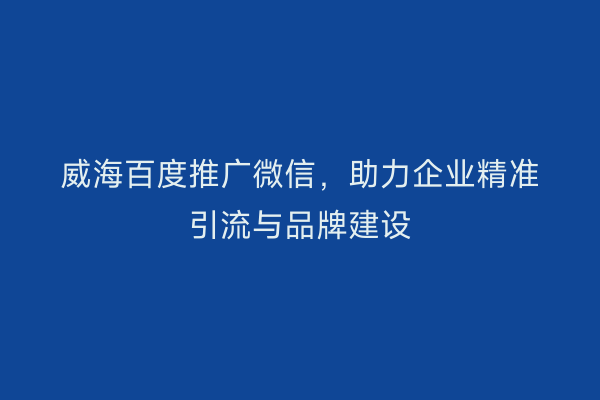 威海百度推广微信,助力企业精准引流与品牌建设