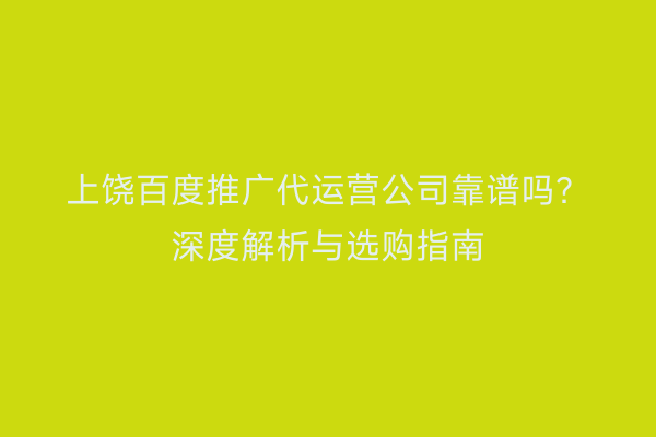 上饶百度推广代运营公司靠谱吗?深度解析与选购指南