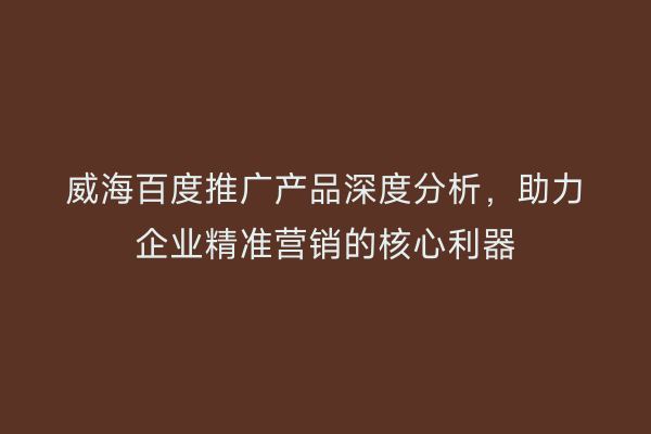 威海百度推广产品深度分析，助力企业精准营销的核心利器