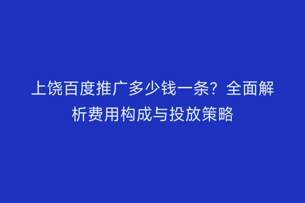 上饶百度推广多少钱一条?全面解析费用构成与投放策略