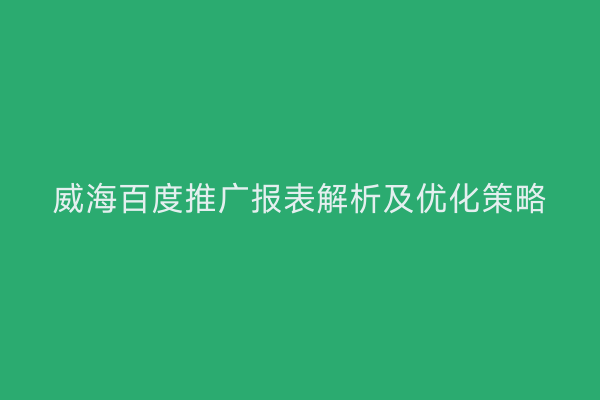 威海百度推广报表解析及优化策略