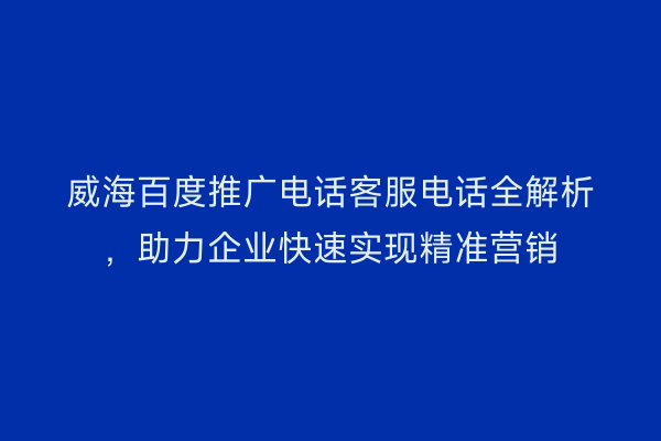 威海百度推广电话客服电话全解析，助力企业快速实现精准营销