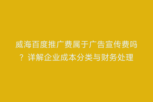 威海百度推广费属于广告宣传费吗?详解企业成本分类与财务处理
