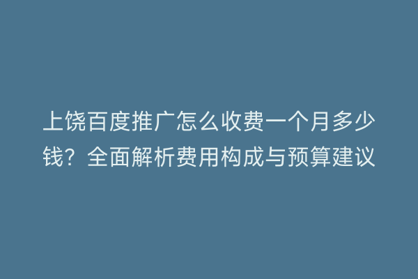 上饶百度推广怎么收费一个月多少钱？全面解析费用构成与预算建议