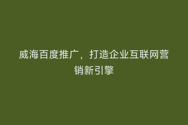 威海百度推广,打造企业互联网营销新引擎