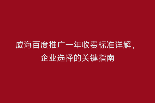 威海百度推广一年收费标准详解,企业选择的关键指南