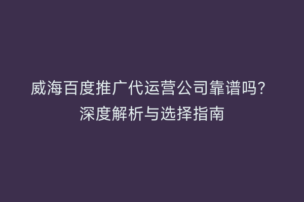 威海百度推广代运营公司靠谱吗?深度解析与选择指南