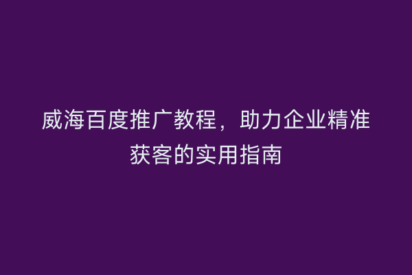 威海百度推广教程,助力企业精准获客的实用指南