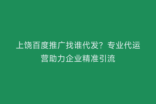 上饶百度推广找谁代发?专业代运营助力企业精准引流