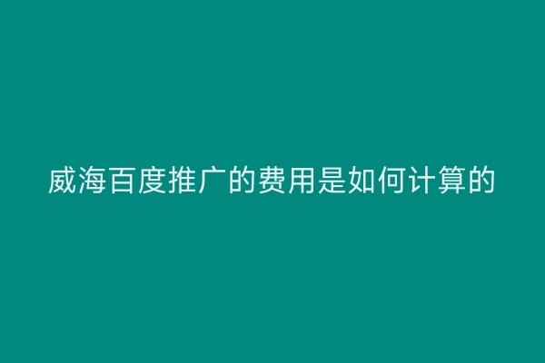 威海百度推广的费用是如何计算的