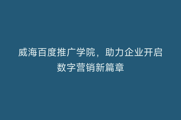 威海百度推广学院,助力企业开启数字营销新篇章