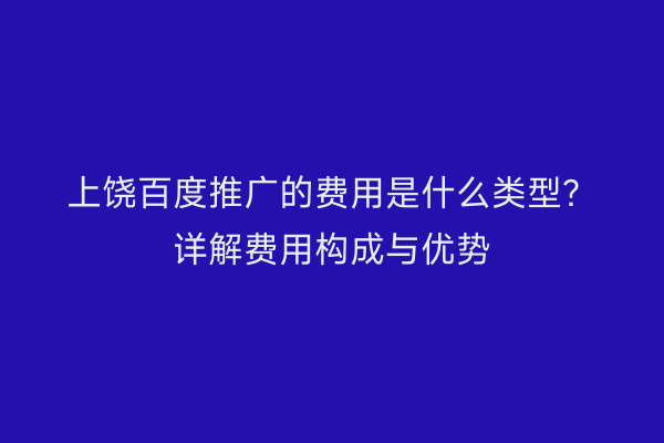 上饶百度推广的费用是什么类型?详解费用构成与优势
