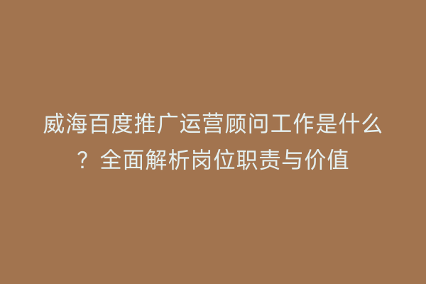 威海百度推广运营顾问工作是什么？全面解析岗位职责与价值