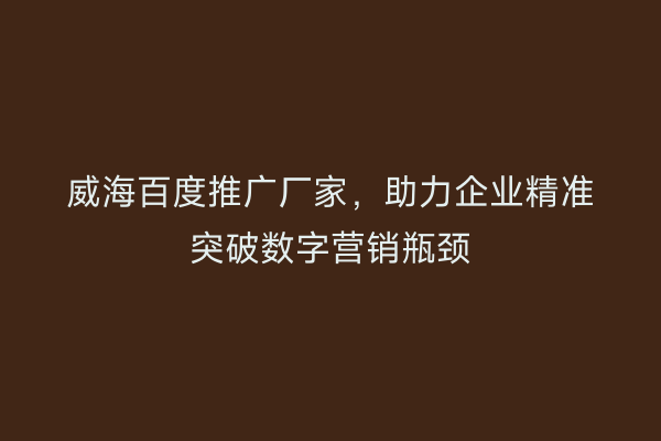 威海百度推广厂家，助力企业精准突破数字营销瓶颈