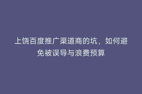 上饶百度推广渠道商的坑，如何避免被误导与浪费预算