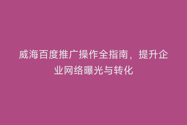威海百度推广操作全指南，提升企业网络曝光与转化