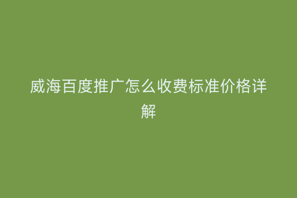 威海百度推广怎么收费标准价格详解