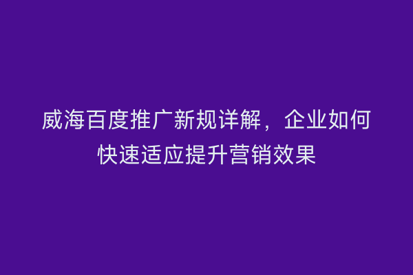 威海百度推广新规详解,企业如何快速适应提升营销效果