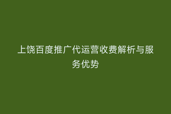 上饶百度推广代运营收费解析与服务优势