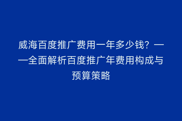 威海百度推广费用一年多少钱?——全面解析百度推广年费用构成与预算策略