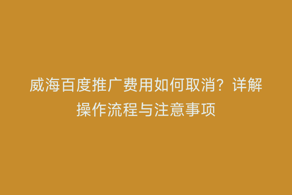 威海百度推广费用如何取消？详解操作流程与注意事项