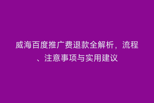 威海百度推广费退款全解析,流程、注意事项与实用建议