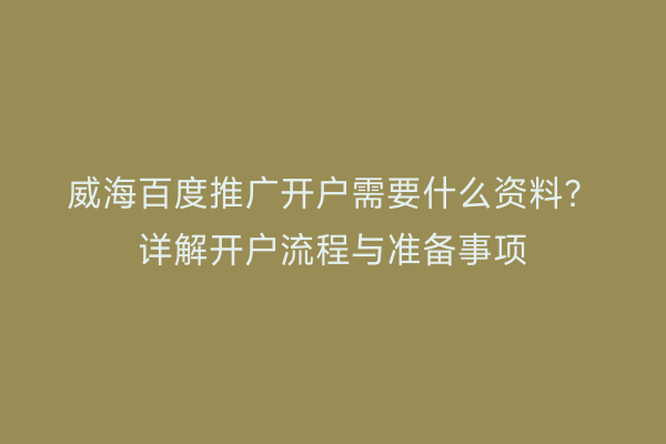 威海百度推广开户需要什么资料？详解开户流程与准备事项