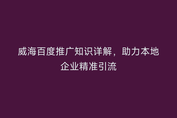 威海百度推广知识详解,助力本地企业精准引流