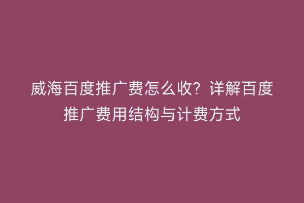 威海百度推广费怎么收？详解百度推广费用结构与计费方式