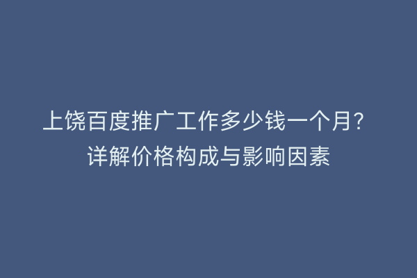 上饶百度推广工作多少钱一个月？详解价格构成与影响因素