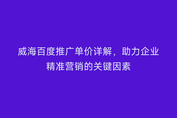 威海百度推广单价详解，助力企业精准营销的关键因素