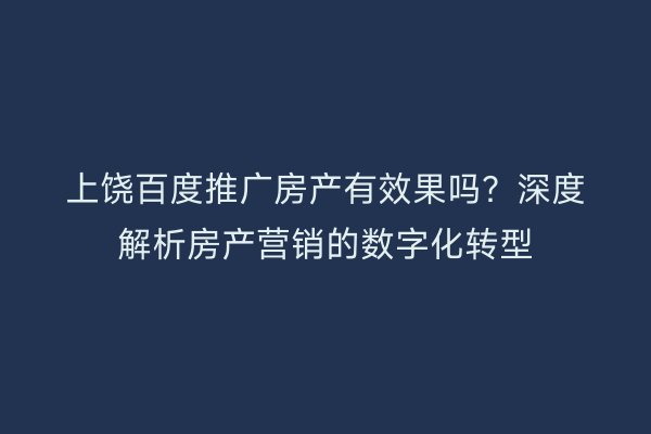 上饶百度推广房产有效果吗？深度解析房产营销的数字化转型