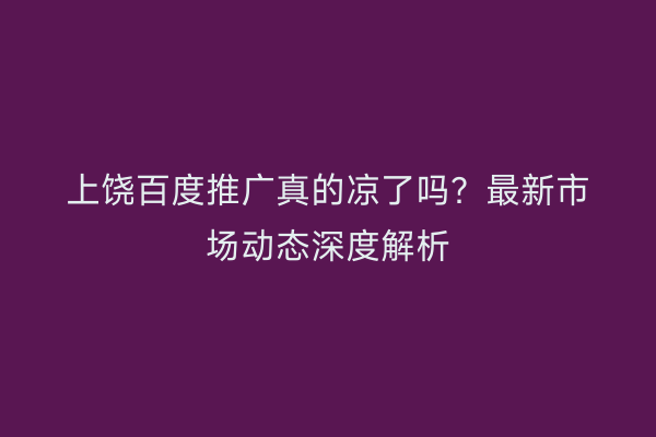 上饶百度推广真的凉了吗？最新市场动态深度解析
