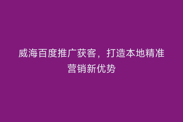 威海百度推广获客,打造本地精准营销新优势